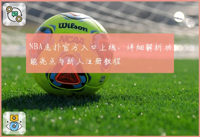 NBA虎扑官方入口上线，详细解析功能亮点与新人注册教程