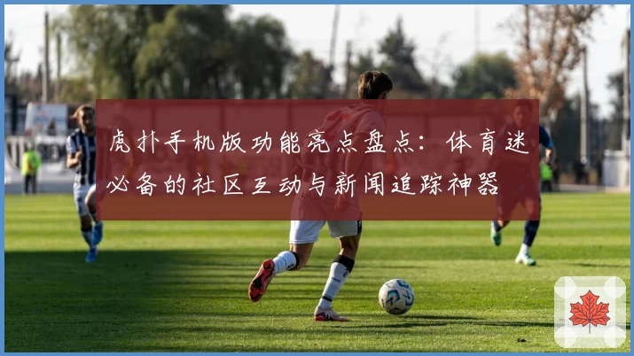 虎扑手机版功能亮点盘点：体育迷必备的社区互动与新闻追踪神器