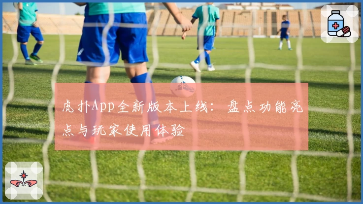 虎扑App全新版本上线：盘点功能亮点与玩家使用体验