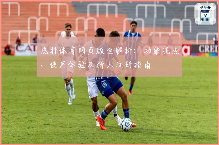 虎扑体育网页版全解析：功能亮点、使用体验及新人注册指南