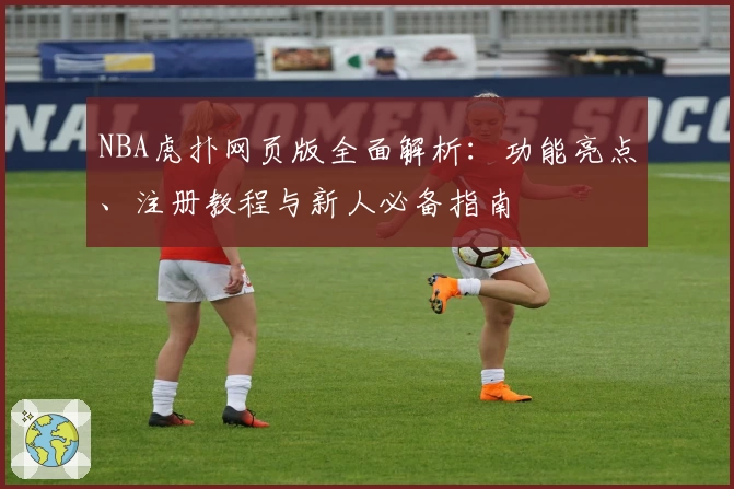 NBA虎扑网页版全面解析：功能亮点、注册教程与新人必备指南