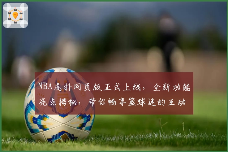 NBA虎扑网页版正式上线,全新功能亮点揭秘,带你畅享篮球迷的互动新体验