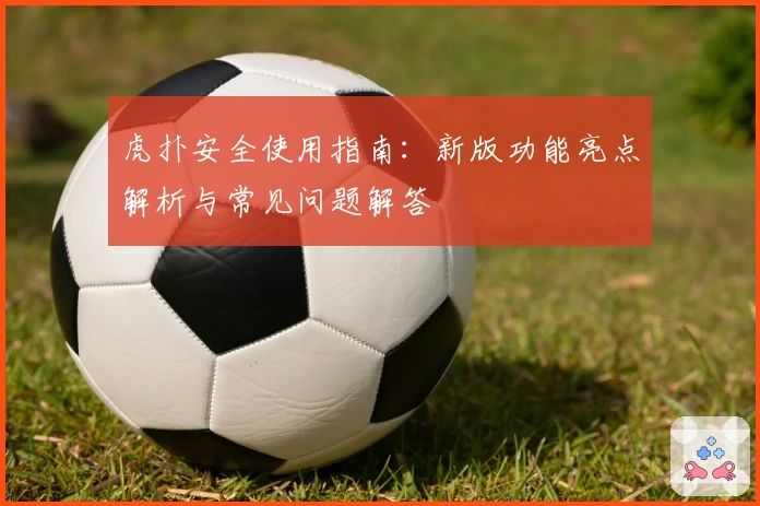 虎扑安全使用指南：新版功能亮点解析与常见问题解答