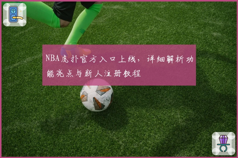NBA虎扑官方入口上线，详细解析功能亮点与新人注册教程