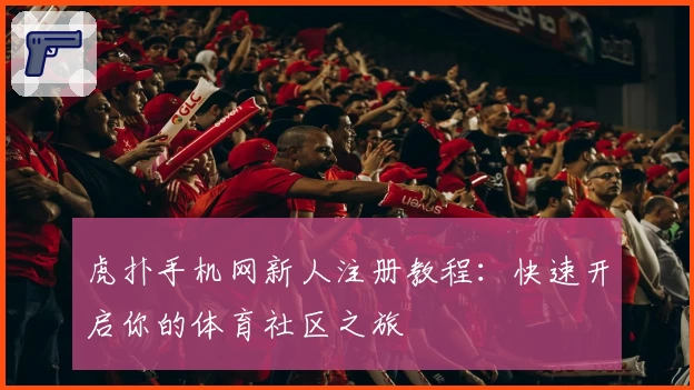虎扑手机网新人注册教程:快速开启你的体育社区之旅