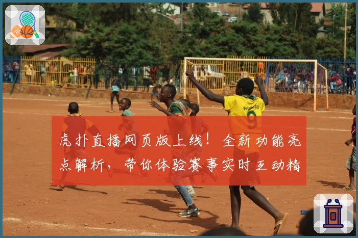 虎扑直播网页版上线！全新功能亮点解析，带你体验赛事实时互动精彩