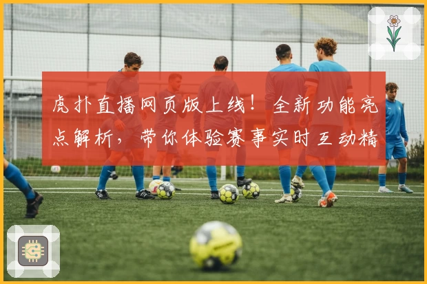 虎扑直播网页版上线！全新功能亮点解析，带你体验赛事实时互动精彩