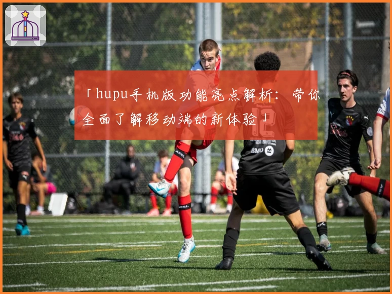 「hupu手机版功能亮点解析：带你全面了解移动端的新体验」