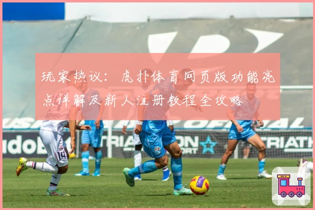 玩家热议：虎扑体育网页版功能亮点详解及新人注册教程全攻略