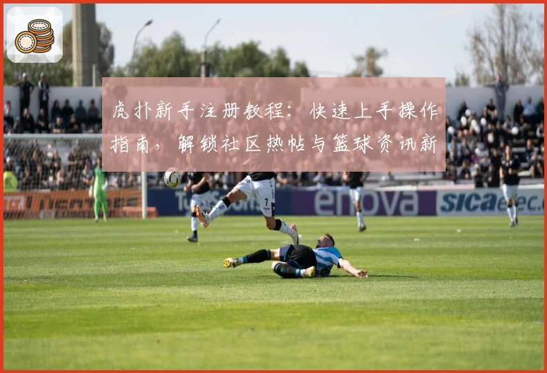 虎扑新手注册教程:快速上手操作指南,解锁社区热帖与篮球资讯新世界