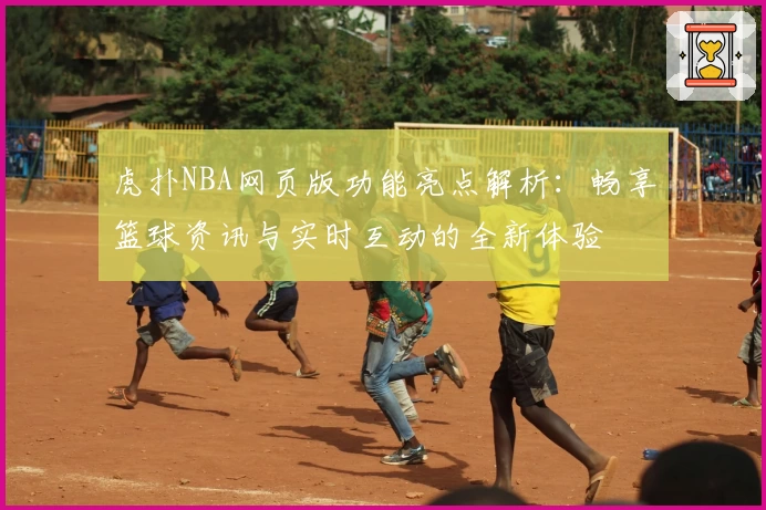 虎扑NBA网页版功能亮点解析：畅享篮球资讯与实时互动的全新体验
