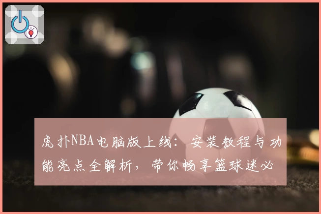 虎扑NBA电脑版上线:安装教程与功能亮点全解析,带你畅享篮球迷必备神器