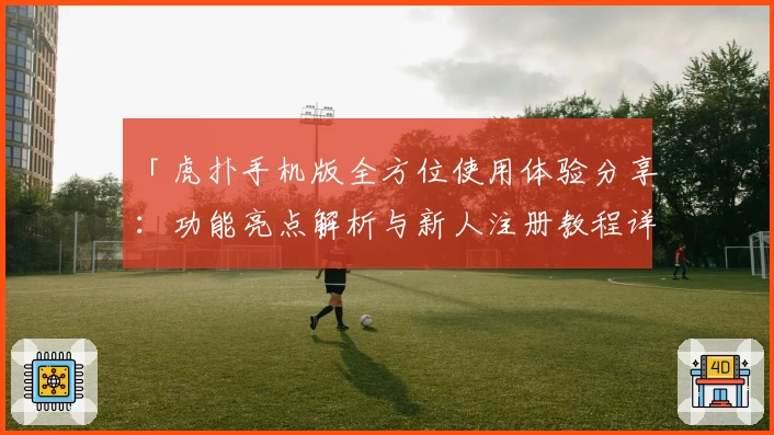 「虎扑手机版全方位使用体验分享：功能亮点解析与新人注册教程详解」