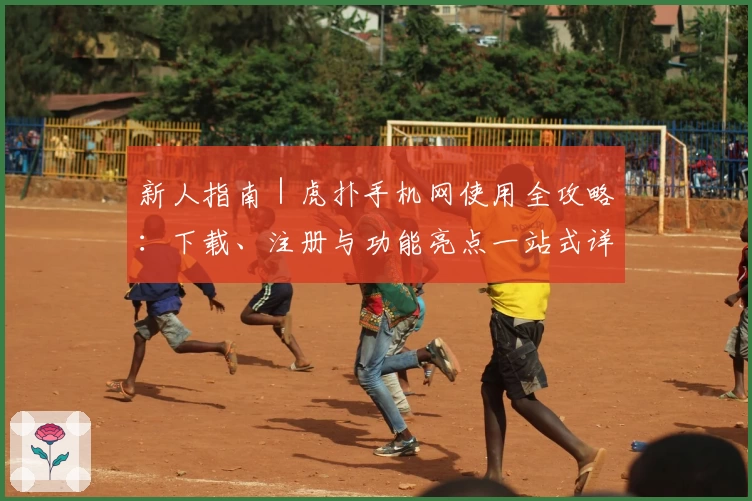 新人指南|虎扑手机网使用全攻略:下载、注册与功能亮点一站式详解