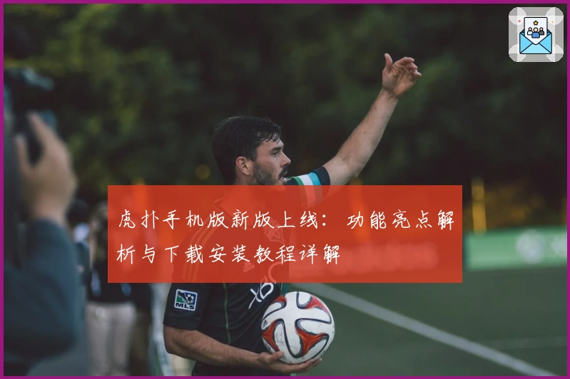 虎扑手机版新版上线：功能亮点解析与下载安装教程详解