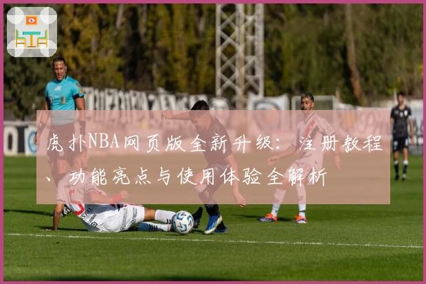 虎扑NBA网页版全新升级：注册教程、功能亮点与使用体验全解析