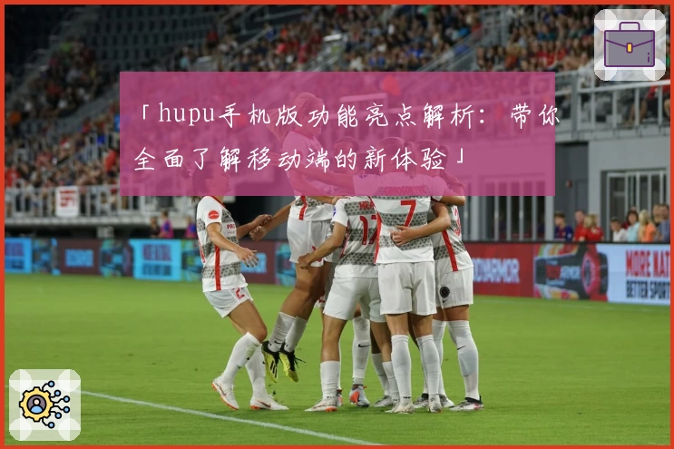 「hupu手机版功能亮点解析：带你全面了解移动端的新体验」