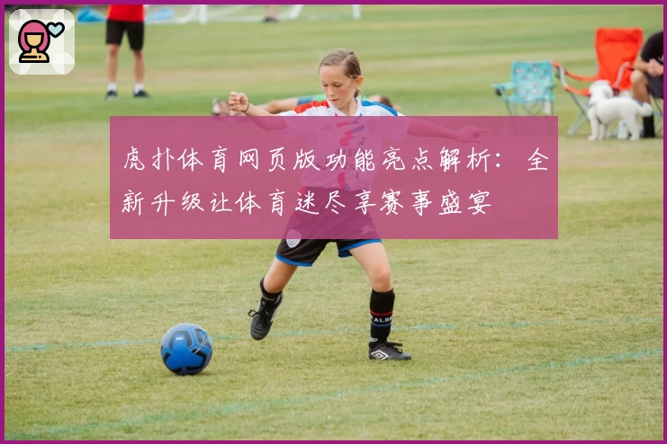 虎扑体育网页版功能亮点解析：全新升级让体育迷尽享赛事盛宴