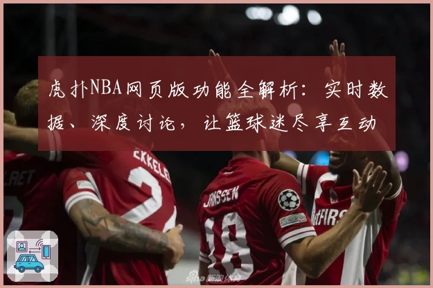 虎扑NBA网页版功能全解析：实时数据、深度讨论，让篮球迷尽享互动乐趣