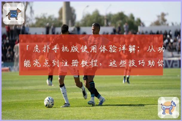 「虎扑手机版使用体验详解：从功能亮点到注册教程，这些技巧助你玩转社区」