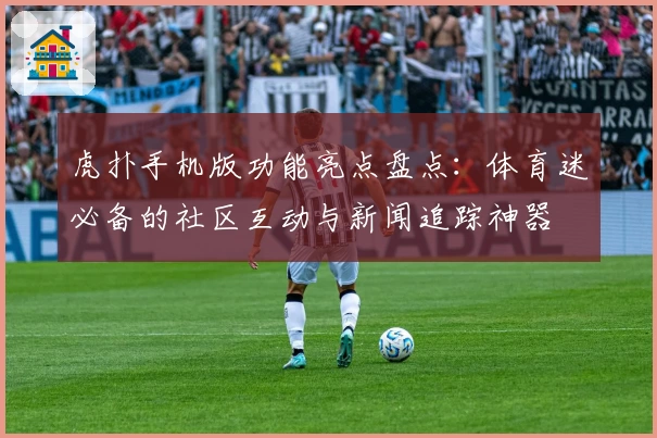 虎扑手机版功能亮点盘点：体育迷必备的社区互动与新闻追踪神器